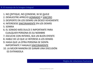 www.josehtorres.com
8. El manejo de la Imagen Integral
Reglas de relaciones humanas
1. NO CRITIQUE, NO CONDENE, NI SE QUEJE
2. DEMUESTRE APRECIO HONRADO Y SINCERO
3. DESPIERTE EN LOS DEMÁS UN DESEO VEHEMENTE
4. INTERESESE SINCERAMENTE EN LOS DEMÁS
5. SONRIA
6. EL SONIDO MÁS DULCE E IMPORTANTE PARA
CUALQUIER PERSONA ES SU NOMBRE
7. ESCUCHE CON INTERES, SEA UN BUEN OYENTE
8. HABLE DE LO QUE LE INTERESE A LOS DEMÁS
9. HAGA QUE LA OTRA PERSONA SE SIENTA
IMPORTANTE Y HAGALO SINCERAMENTE
10. LA MEJOR MANERA DE GANAR UNA DISCUSIÓN
ES EVITANDOLA
 