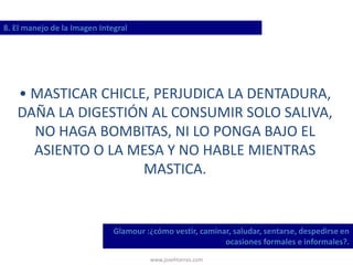 www.josehtorres.com
8. El manejo de la Imagen Integral
Glamour :¿cómo vestir, caminar, saludar, sentarse, despedirse en
ocasiones formales e informales?.
• MASTICAR CHICLE, PERJUDICA LA DENTADURA,
DAÑA LA DIGESTIÓN AL CONSUMIR SOLO SALIVA,
NO HAGA BOMBITAS, NI LO PONGA BAJO EL
ASIENTO O LA MESA Y NO HABLE MIENTRAS
MASTICA.
 