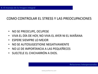 www.josehtorres.com
COMO CONTROLAR EL STRESS Y LAS PREOCUPACIONES
• NO SE PREOCUPE, OCUPESE
• VIVA EL DÍA DE HOY, NO VIVA EL AYER NI EL MAÑANA
• ESPERE SIEMPRE LO MEJOR
• NO SE AUTOSUGESTIONE NEGATIVAMENTE
• NO LE DE IMPORTANCIA A LAS PEQUEÑECES
• SUELTELE EL CHICHARRÓN A DIOS.
8. El manejo de la Imagen Integral
Relaciones Interpersonales
 