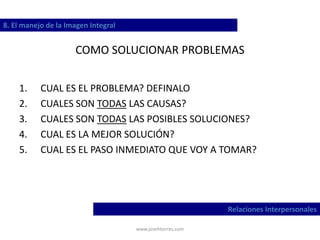 www.josehtorres.com
COMO SOLUCIONAR PROBLEMAS
1. CUAL ES EL PROBLEMA? DEFINALO
2. CUALES SON TODAS LAS CAUSAS?
3. CUALES SON TODAS LAS POSIBLES SOLUCIONES?
4. CUAL ES LA MEJOR SOLUCIÓN?
5. CUAL ES EL PASO INMEDIATO QUE VOY A TOMAR?
8. El manejo de la Imagen Integral
Relaciones Interpersonales
 