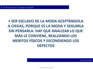 www.josehtorres.com
8. El manejo de la Imagen Integral
Con el vestir
• SER ESCLAVO DE LA MODA ACEPTÁNDOLA
A CIEGAS, PORQUE ES LA MODA Y SEGUIRLA
SIN PENSARLA. HAY QUE ANALIZAR LO QUE
MÁS LE CONVIENE, REALZANDO LOS
MERITOS FÍSICOS Y ESCONDIENDO LOS
DEFECTOS
 