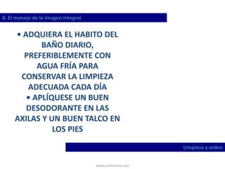 www.josehtorres.com
8. El manejo de la Imagen Integral
Limpieza y orden
• ADQUIERA EL HABITO DEL
BAÑO DIARIO,
PREFERIBLEMENTE CON
AGUA FRÍA PARA
CONSERVAR LA LIMPIEZA
ADECUADA CADA DÍA
• APLÍQUESE UN BUEN
DESODORANTE EN LAS
AXILAS Y UN BUEN TALCO EN
LOS PIES
 