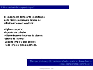 www.josehtorres.com
8. El manejo de la Imagen Integral
Glamour :¿cómo vestir, caminar, saludar, sentarse, despedirse en
ocasiones formales e informales?.
Es importante destacar la importancia
de la higiene personal a la hora de
relacionarnos con los demás:
-Higiene corporal.
-Aspecto del cabello.
-Aliento fresco y limpieza de dientes.
-Estado de las uñas.
-Calzado limpio y pies pulcros.
-Ropa limpia y bien planchada.
 