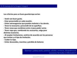 www.josehtorres.com
8. El manejo de la Imagen Integral
Glamour :¿cómo vestir, caminar, saludar, sentarse, despedirse en
ocasiones formales e informales?.
Los criterios para un buen guardarropa serían:
- Vestir con buen gusto.
- Estar presentable en cada ocasión.
- Evitar extravagancias que puedan molestar a los demás.
- Tener lo necesario y prescindir de lo superfluo.
- Tener cosas que combinen entre sí para poder variar.
- Tener ropa que, cambiando los accesorios, valga para
distintas ocasiones.
- Al aceptar invitaciones, vestirse de acuerdo con las personas
que invitan y el tipo de invitación.
- Cuidar la ropa.
- Evitar descosidos, manchas y pérdida de botones
 