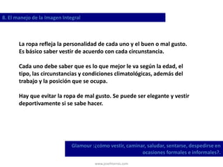 www.josehtorres.com
8. El manejo de la Imagen Integral
Glamour :¿cómo vestir, caminar, saludar, sentarse, despedirse en
ocasiones formales e informales?.
La ropa refleja la personalidad de cada uno y el buen o mal gusto.
Es básico saber vestir de acuerdo con cada circunstancia.
Cada uno debe saber que es lo que mejor le va según la edad, el
tipo, las circunstancias y condiciones climatológicas, además del
trabajo y la posición que se ocupa.
Hay que evitar la ropa de mal gusto. Se puede ser elegante y vestir
deportivamente si se sabe hacer.
 
