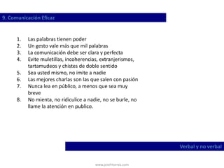 www.josehtorres.com
9. Comunicación Eficaz
Verbal y no verbal
1. Las palabras tienen poder
2. Un gesto vale más que mil palabras
3. La comunicación debe ser clara y perfecta
4. Evite muletillas, incoherencias, extranjerismos,
tartamudeos y chistes de doble sentido
5. Sea usted mismo, no imite a nadie
6. Las mejores charlas son las que salen con pasión
7. Nunca lea en público, a menos que sea muy
breve
8. No mienta, no ridiculice a nadie, no se burle, no
llame la atención en publico.
 