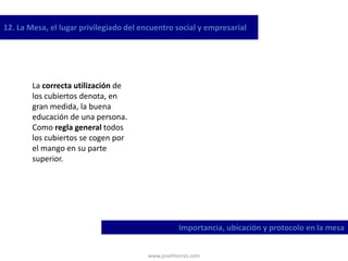 www.josehtorres.com
12. La Mesa, el lugar privilegiado del encuentro social y empresarial
Importancia, ubicación y protocolo en la mesa
La correcta utilización de
los cubiertos denota, en
gran medida, la buena
educación de una persona.
Como regla general todos
los cubiertos se cogen por
el mango en su parte
superior.
 