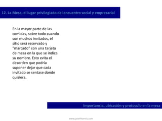 www.josehtorres.com
12. La Mesa, el lugar privilegiado del encuentro social y empresarial
Importancia, ubicación y protocolo en la mesa
En la mayor parte de las
comidas, sobre todo cuando
son muchos invitados, el
sitio será reservado y
"marcado" con una tarjeta
de mesa en la que se indica
su nombre. Esto evita el
desorden que podría
suponer dejar que cada
invitado se sentase donde
quisiera.
 