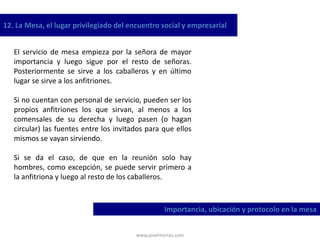 www.josehtorres.com
12. La Mesa, el lugar privilegiado del encuentro social y empresarial
Importancia, ubicación y protocolo en la mesa
El servicio de mesa empieza por la señora de mayor
importancia y luego sigue por el resto de señoras.
Posteriormente se sirve a los caballeros y en último
lugar se sirve a los anfitriones.
Si no cuentan con personal de servicio, pueden ser los
propios anfitriones los que sirvan, al menos a los
comensales de su derecha y luego pasen (o hagan
circular) las fuentes entre los invitados para que ellos
mismos se vayan sirviendo.
Si se da el caso, de que en la reunión solo hay
hombres, como excepción, se puede servir primero a
la anfitriona y luego al resto de los caballeros.
 