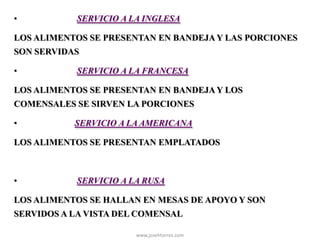 www.josehtorres.com
• SERVICIO A LA INGLESA
LOS ALIMENTOS SE PRESENTAN EN BANDEJA Y LAS PORCIONES
SON SERVIDAS
• SERVICIO A LA FRANCESA
LOS ALIMENTOS SE PRESENTAN EN BANDEJA Y LOS
COMENSALES SE SIRVEN LA PORCIONES
• SERVICIO A LA AMERICANA
LOS ALIMENTOS SE PRESENTAN EMPLATADOS
• SERVICIO A LA RUSA
LOS ALIMENTOS SE HALLAN EN MESAS DE APOYO Y SON
SERVIDOS A LA VISTA DEL COMENSAL
 