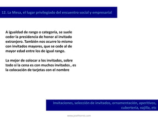 www.josehtorres.com
12. La Mesa, el lugar privilegiado del encuentro social y empresarial
Invitaciones, selección de invitados, ornamentación, aperitivos,
cubertería, vajilla, etc
A igualdad de rango o categoría, se suele
ceder la presidencia de honor al invitado
extranjero. También nos ocurre lo mismo
con invitados mayores, que se cede al de
mayor edad entre los de igual rango.
La mejor de colocar a los invitados, sobre
todo si la cena es con muchos invitados , es
la colocación de tarjetas con el nombre
 