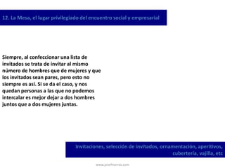 www.josehtorres.com
12. La Mesa, el lugar privilegiado del encuentro social y empresarial
Invitaciones, selección de invitados, ornamentación, aperitivos,
cubertería, vajilla, etc
Siempre, al confeccionar una lista de
invitados se trata de invitar al mismo
número de hombres que de mujeres y que
los invitados sean pares, pero esto no
siempre es así. Si se da el caso, y nos
quedan personas a las que no podemos
intercalar es mejor dejar a dos hombres
juntos que a dos mujeres juntas.
 