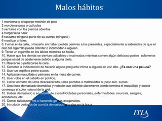 Malos hábitos
1 morderse o chuparse mechón de pelo
2 morderse unas o cutículas
3 sentarse con las piernas abiertas
4 hurgarse la nariz
5 rascarse ninguna parte de su cuerpo (ninguna)
6 masticar chicles
8. Fumar en la calle, o hacerlo sin haber pedido permiso a los presentes, especialmente a sabiendas de que el
olor del cigarrillo puede ofender o incomodar a alguien.
9. Tener un cigarrillo en los labios mientras se habla.
10. Hacer que los demás se sientan culpables o incómodos mientras comen algún delicioso postre solamente
porque usted de abstenerse debido a alguna dieta.
11. Rascarse o pellizcarse la cara.
12. Cometer la indiscreción de hacerle alguna pregunta íntima a alguien en voz alta: ¿Es eso una peluca?
13. Usar un cepillo o peine sucios.
14. Aplicarse maquillaje o peinarse en la mesa de comer.
15. Usar rolos en el cabello en público.
16. Llevar esmalte de uñas descascarado, uñas partidas o maltratadas o, peor aún, sucias.
17. Una línea demasiado dramática y notable que delimite claramente donde termina el maquillaje y donde
comienza el color natural de la piel.
18. Hablar demasiado o en detalle de excentricidades personales, enfermedades, neurosis, alergias,
accidentes, etc.
19. Comer ruidosamente o haciendo gestos exagerados.
20. Introducir pedazos de comida demasiado grandes en la boca
 
