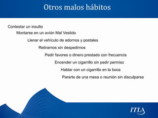 Otros malos hábitos

Contestar un insulto
    Montarse en un avión Mal Vestido
           Llenar el vehículo de adornos y postales
                 Retirarnos sin despedirnos
                       Pedir favores o dinero prestado con frecuencia
                            Encender un cigarrillo sin pedir permiso
                                Hablar con un cigarrillo en la boca
                                Pararte de una mesa o reunión sin disculparse
 