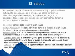 El Saludo
El saludo es una de las normas mas conocidas y popularizadas de
la Etiqueta, que varia de país en país, así como también se
diversifica según la investidura de la persona o rango en la
sociedad. Hay cosas en común que deben acompañar de forma
natural a todos los saludos :

La sonrisa: siempre debe sonreír a quien saluda
Postura Adecuada: debe estar parado de frente a la persona a quien saluda
La mirada : mire a los ojos a la persona a quien saluda
Ponerse en pie: si le saluda una dama debe ponerse en pie siempre, nunca
quedarse sentado, o si es una persona de más edad, o si es un superior
Guante o sombrero: si es hombre y lleva gorra o sombrero, deberá descubrir su
cabeza al saludar. Si es una dama lo puede dejar puesto. Los guantes deben
retirarse para darse la mano aun cuando haga frio .
Fumador : si fuma debe tirar el cigarrillo antes de saludar o en su defecto colocarlo
en un cenicero.
 