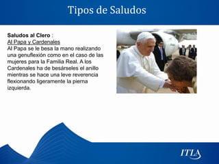 Tipos de Saludos

Saludos al Clero :
Al Papa y Cardenales
Al Papa se le besa la mano realizando
una genuflexión como en el caso de las
mujeres para la Familia Real. A los
Cardenales ha de besárseles el anillo
mientras se hace una leve reverencia
flexionando ligeramente la pierna
izquierda.
 