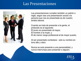Las Presentaciones

    Las presentaciones cumplen también un patrón o
    regla, según sea una presentación social o la
    persona que nos es presentada es de nuestro
    ámbito laboral.

    Cuando se trata de presentar a la gente, el
    protocolo es el siguiente:
    El joven es presentado al mayor,
    El hombre a la mujer, y
    El de menor rango profesional al de mayor puesto.

    Al ser presentado contestara : solo su nombre en
    tono alto y claro.

    Nunca se auto presente a una personalidad, y
    nunca interrumpa para presentar a alguien.
 