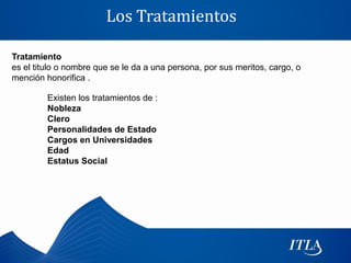 Los Tratamientos

Tratamiento
es el titulo o nombre que se le da a una persona, por sus meritos, cargo, o
mención honorifica .

         Existen los tratamientos de :
         Nobleza
         Clero
         Personalidades de Estado
         Cargos en Universidades
         Edad
         Estatus Social
 