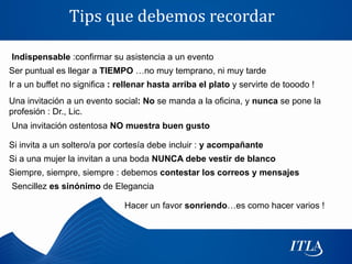 Tips que debemos recordar

Indispensable :confirmar su asistencia a un evento
Ser puntual es llegar a TIEMPO …no muy temprano, ni muy tarde
Ir a un buffet no significa : rellenar hasta arriba el plato y servirte de tooodo !
Una invitación a un evento social: No se manda a la oficina, y nunca se pone la
profesión : Dr., Lic.
Una invitación ostentosa NO muestra buen gusto

Si invita a un soltero/a por cortesía debe incluir : y acompañante
Si a una mujer la invitan a una boda NUNCA debe vestir de blanco
Siempre, siempre, siempre : debemos contestar los correos y mensajes
Sencillez es sinónimo de Elegancia

                               Hacer un favor sonriendo…es como hacer varios !
 