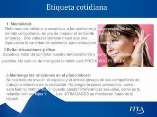 Etiqueta cotidiana

 1. Mentalidad.
 Debemos ser abiertos y receptivos a las opiniones y sugerencias de los
 demás compañeros, en pro de mejorar el ambiente laboral en la
 empresa. Dos cabezas piensan mejor que una
 Aprovecha la variedad de opiniones para enriquecer todo tu trabajo
2.Evitar discusiones y riñas
Debemos tratar de controlar nuestro temperamento y ser lo más cordiales
posibles. No solo es de mal gusto también está PROHIBIDO POR LEY


  3.Mantenga las relaciones en el plano laboral
  Nunca trate de invadir el espacio y el ámbito privado de sus compañeros de
  trabajo o miembro de la institución. No pregunte cosas personales, como :
  está bien tu matrimonio ? Cuanto ganas? Preferencias sexuales, como es tu
  relación con tus hijos ?     Las INTIMIDADES se mantienen fuera de lo
  laboral .
 