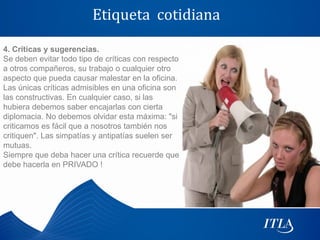 Etiqueta cotidiana

4. Críticas y sugerencias.
Se deben evitar todo tipo de críticas con respecto
a otros compañeros, su trabajo o cualquier otro
aspecto que pueda causar malestar en la oficina.
Las únicas críticas admisibles en una oficina son
las constructivas. En cualquier caso, si las
hubiera debemos saber encajarlas con cierta
diplomacia. No debemos olvidar esta máxima: "si
criticamos es fácil que a nosotros también nos
critiquen". Las simpatías y antipatías suelen ser
mutuas.
Siempre que deba hacer una crítica recuerde que
debe hacerla en PRIVADO !
 