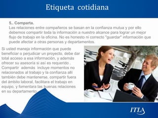 Etiqueta cotidiana
    5.. Comparta.
    Las relaciones entre compañeros se basan en la confianza mutua y por ello
    debemos compartir toda la información a nuestro alcance para lograr un mejor
    flujo de trabajo en la oficina. No es honesto ni correcto "guardar" información que
    puede afectar a otras personas y departamentos.
Si usted maneja información que puede
beneficiar o perjudicar un proyecto, debe dar
total acceso a esa información, y además
ofrecer su asesoría si así es requerido .
Compartir además incluye momentos no
relacionados al trabajo y la confianza allí
también debe mantenerse, compartir fuera
del ámbito laboral, facilitara el trabajo en
equipo, y fomentara las buenas relaciones
en su departamento
 