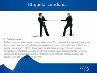 Etiqueta cotidiana




6. Colaboración.
Debemos estar abiertos al trabajo en equipo. En cualquier trabajo cada persona
tiene unas determinadas tareas que realizar, lo que no impide que podamos
echar una mano a otros. Cuando los esfuerzos se unen en una misma
dirección el resultado se logra en menor tiempo, más eficientemente, y en un
ambiente de cordialidad, donde veremos incrementado el desempeño del
grupo. Hoy por ti y mañana por mí !
 