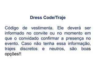 Dress Code/Traje
Código de vestimenta. Ele deverá ser
informado no convite ou no momento em
que o convidado confirmar a presença no
evento. Caso não tenha essa informação,
trajes discretos e neutros, são boas
opções!!
 
