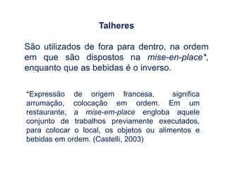 Talheres
São utilizados de fora para dentro, na ordem
em que são dispostos na mise-en-place*,
enquanto que as bebidas é o inverso.
*Expressão de origem francesa, significa
arrumação, colocação em ordem. Em um
restaurante, a mise-em-place engloba aquele
conjunto de trabalhos previamente executados,
para colocar o local, os objetos ou alimentos e
bebidas em ordem. (Castelli, 2003)
 