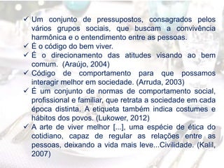  Um conjunto de pressupostos, consagrados pelos
vários grupos sociais, que buscam a convivência
harmônica e o entendimento entre as pessoas.
 É o código do bem viver.
 É o direcionamento das atitudes visando ao bem
comum. (Araújo, 2004)
 Código de comportamento para que possamos
interagir melhor em sociedade. (Arruda, 2003)
 É um conjunto de normas de comportamento social,
profissional e familiar, que retrata a sociedade em cada
época distinta. A etiqueta também indica costumes e
hábitos dos povos. (Lukower, 2012)
 A arte de viver melhor [...], uma espécie de ética do
cotidiano, capaz de regular as relações entre as
pessoas, deixando a vida mais leve...Civilidade. (Kalil,
2007)
 