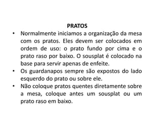 PRATOS
• Normalmente iniciamos a organização da mesa
com os pratos. Eles devem ser colocados em
ordem de uso: o prato fundo por cima e o
prato raso por baixo. O sousplat é colocado na
base para servir apenas de enfeite.
• Os guardanapos sempre são expostos do lado
esquerdo do prato ou sobre ele.
• Não coloque pratos quentes diretamente sobre
a mesa, coloque antes um sousplat ou um
prato raso em baixo.
 