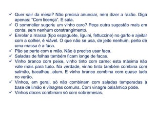  Quer sair da mesa? Não precisa anunciar, nem dizer a razão. Diga
apenas: “Com licença”. E saia.
 O sommelier sugeriu um vinho caro? Peça outra sugestão mais em
conta, sem nenhum constrangimento.
 Enrolar a massa (tipo espaguete, liguini, fettuccine) no garfo e ajeitar
com a colher, é viável. O que não se usa, de jeito nenhum, perto de
uma massa é a faca.
 Pão se parte com a mão. Não é preciso usar faca.
 Saladas de folhas também ficam longe de facas.
 Vinho branco com peixe, vinho tinto com carne: esta máxima não
vale mais para tudo. Na verdade, vinho tinto também combina com
salmão, bacalhau, atum. E vinho branco combina com quase tudo
no verão.
 Vinhos, em geral, só não combinam com saladas temperadas à
base de limão e vinagres comuns. Com vinagre balsâmico pode.
 Vinhos doces combinam só com sobremesas.
 