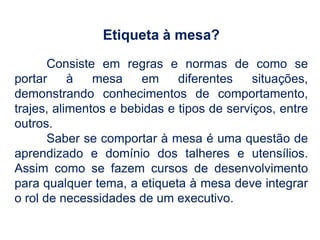 Etiqueta à mesa?
Consiste em regras e normas de como se
portar à mesa em diferentes situações,
demonstrando conhecimentos de comportamento,
trajes, alimentos e bebidas e tipos de serviços, entre
outros.
Saber se comportar à mesa é uma questão de
aprendizado e domínio dos talheres e utensílios.
Assim como se fazem cursos de desenvolvimento
para qualquer tema, a etiqueta à mesa deve integrar
o rol de necessidades de um executivo.
 