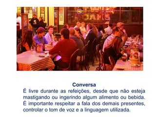 Conversa
É livre durante as refeições, desde que não esteja
mastigando ou ingerindo algum alimento ou bebida.
É importante respeitar a fala dos demais presentes,
controlar o tom de voz e a linguagem utilizada.
 