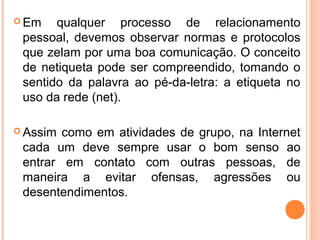  Em   qualquer processo de relacionamento
 pessoal, devemos observar normas e protocolos
 que zelam por uma boa comunicação. O conceito
 de netiqueta pode ser compreendido, tomando o
 sentido da palavra ao pé-da-letra: a etiqueta no
 uso da rede (net).

 Assim como em atividades de grupo, na Internet
 cada um deve sempre usar o bom senso ao
 entrar em contato com outras pessoas, de
 maneira a evitar ofensas, agressões ou
 desentendimentos.
 