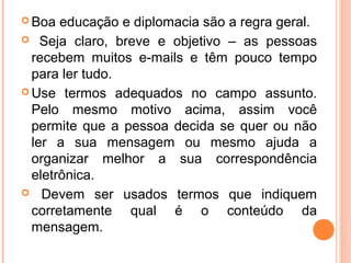 Boa  educação e diplomacia são a regra geral.
 Seja claro, breve e objetivo – as pessoas
  recebem muitos e-mails e têm pouco tempo
  para ler tudo.
 Use termos adequados no campo assunto.
  Pelo mesmo motivo acima, assim você
  permite que a pessoa decida se quer ou não
  ler a sua mensagem ou mesmo ajuda a
  organizar melhor a sua correspondência
  eletrônica.
 Devem ser usados termos que indiquem
  corretamente qual é o conteúdo da
  mensagem.
 