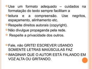  Use    um formato adequado – cuidados na
  formatação do texto sempre facilitam a
 leitura  e a compreensão. Use negritos,
  espaçamento, alinhamento etc.
 Respeite direitos autorais (copyright).

 Não divulgue propaganda pela rede.

 Respeite a privacidade dos outros.



 Fale,
      não GRITE! ESCREVER USANDO
  SOMENTE LETRAS MAIÚSCULAS FAZ
 IMAGINAR QUE O AUTOR ESTÁ FALANDO EM
  VOZ ALTA OU GRITANDO.
 