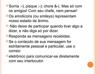  Sorria :-); pisque ;-); chore &-(. Mas só com
  os amigos! Com seu chefe, nem pensar!
 Os emoticons (ou smileys) representam
  nosso estado de ânimo.
 Não deixe de participar quando tiver algo a
  dizer, e não diga só por dizer.
 Responda as mensagens recebidas.

 Se o conteúdo de sua mensagem for
  estritamente pessoal e particular, use o
  correio
 eletrônico para comunicar-se diretamente
  com seu interlocutor.
 