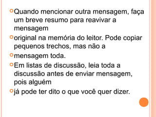  Quando    mencionar outra mensagem, faça
  um breve resumo para reavivar a
  mensagem
 original na memória do leitor. Pode copiar
  pequenos trechos, mas não a
 mensagem toda.
 Em listas de discussão, leia toda a
  discussão antes de enviar mensagem,
  pois alguém
 já pode ter dito o que você quer dizer.
 