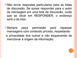  Não envie respostas particulares para as listas
 de discussão. Se quiser responder para o autor
 da mensagem em uma lista de discussão, cuide
 que ao clicar em RESPONDER, o endereço
 será o da lista.

 Sempre   peça permissão para repassar
 mensagens com conteúdo privado, respeitando
a privacidade dos outros e não esquecendo de
 mencionar a origem da informação.
 