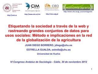 Etiquetando la sociedad a través de la web y
 rastreando grandes conjuntos de datos para
usos sociales: Método e implicaciones en la red
      de la globalización de la agricultura
              JUAN DIEGO BORRERO, jdiego@uhu.es
               ESTRELLA GUALDA, estrella@uhu.es
                        Universidad de Huelva


  VI Congreso Andaluz de Sociología - Cádiz, 30 de noviembre 2012

                                                                    1
 