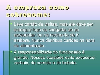 A empresa como
sobrenome:
 Leve cartão de visitas, mas ele deve ser
entregue logo na chegada, ao se
apresentar, ou no momento de ir
embora. Nunca distribua cartões na hora
da alimentação.
 A responsabilidade do funcionário é
grande. Nessas ocasiões evite excessos:
verbais, de comida e de bebida.

 