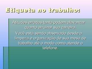 Etiqueta no trabalho:
Atitudes erradas tanto podem alavancar
quanto arruinar sua carreira.
Você está sendo observado desde a
limpeza e organização de sua mesa de
trabalho até o modo como atende o
telefone.

 