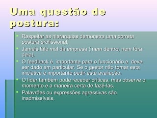 Uma questão de
postura:
 Respeitar as hierarquias demonstra uma correta
postura profissional.
 Jamais fale mal da empresa ( nem dentro, nem fora
dela).
 O feedback é importante para o funcionário e deve
ser dado em particular. Se o gestor não tomar esta
iniciativa e importante pedir esta avaliação.
 O líder também pode receber críticas, mas observe o
momento e a maneira certa de fazê-las.
 Palavrões ou expressões agressivas são
inadmissíveis.

 