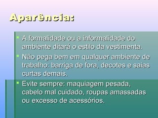 Aparência:
 A formalidade ou a informalidade do
ambiente ditará o estilo da vestimenta.
 Não pega bem em qualquer ambiente de
trabalho: barriga de fora, decotes e saias
curtas demais.
 Evite sempre: maquiagem pesada,
cabelo mal cuidado, roupas amassadas
ou excesso de acessórios.

 