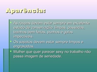 Aparência:
 As roupas devem estar sempre em excelente
estado de conservação: limpas, passadas,
bainhas bem feitas, punhos e golas
impecáveis.
 Os sapatos devem estar sempre limpos e
engraxados.
 Mulher que quer parecer sexy no trabalho não
passa imagem de seriedade.

 