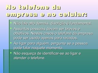 No telefone da
empresa e no celular:
 Não fale alto demais, discrição é fundamental.
 Assuntos pessoais devem ser breves e
objetivos. Nestes casos o telefone da empresa
pode ser usado apenas para recados.
 Ao ligar para alguém, pergunte se a pessoa
pode falar naquele momento.
 Não esqueça de identificar-se ao ligar e
atender o telefone.

 
