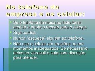 No telefone da
empresa e no celular:
 Se o telefone da mesa ao lado tocar,
atenda e anote o recado para o colega.
 Seja cordial.
 Nunca “esqueça” alguém ao telefone.
 Não use o celular em reuniões ou em
momentos inadequados. Se necessário
deixe no vibracall e saia com discrição
para atender.

 