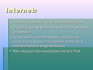 Internet:
 A internet deve ser usada com moderação.
 O ideal é que se tenha um e-mail profissional e
um pessoal.
 Ao escrever uma mensagem, evite gírias,
cuide o português e não abrevie palavras. Email profissional exige seriedade.
 Não esqueça das saudações inicial e final.

 