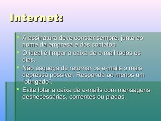 Internet:
 A assinatura deve constar sempre, junto ao
nome da empresa e dos contatos.
 O ideal é limpar a caixa de e-mail todos os
dias.
 Não esqueça de retornar os e-mails o mais
depressa possível. Responda ao menos um
“obrigado”.
 Evite lotar a caixa de e-mails com mensagens
desnecessárias, correntes ou piadas.

 